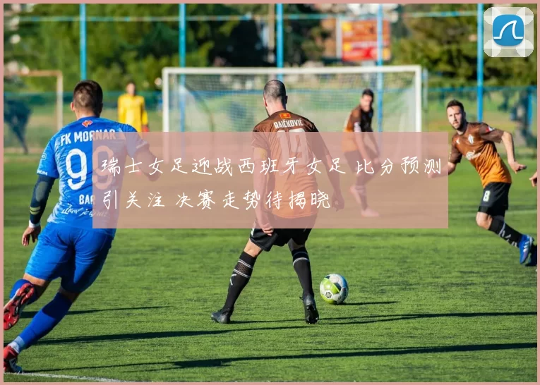 瑞士女足迎战西班牙女足 比分预测引关注 决赛走势待揭晓
