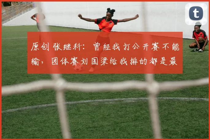 原创 张继科：曾经我打公开赛不能输，团体赛刘国梁给我排的都是最难打的