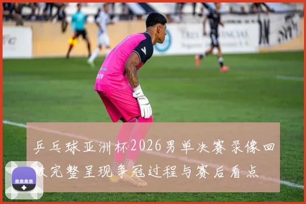 乒乓球亚洲杯2026男单决赛录像回放完整呈现争冠过程与赛后看点