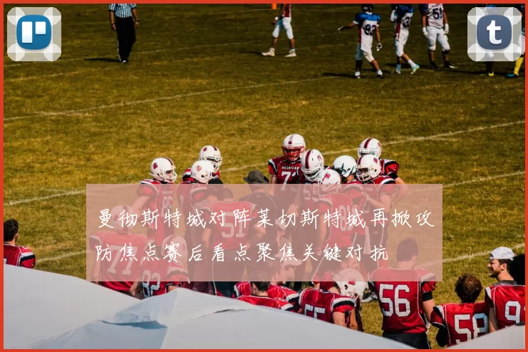 曼彻斯特城对阵莱切斯特城再掀攻防焦点赛后看点聚焦关键对抗