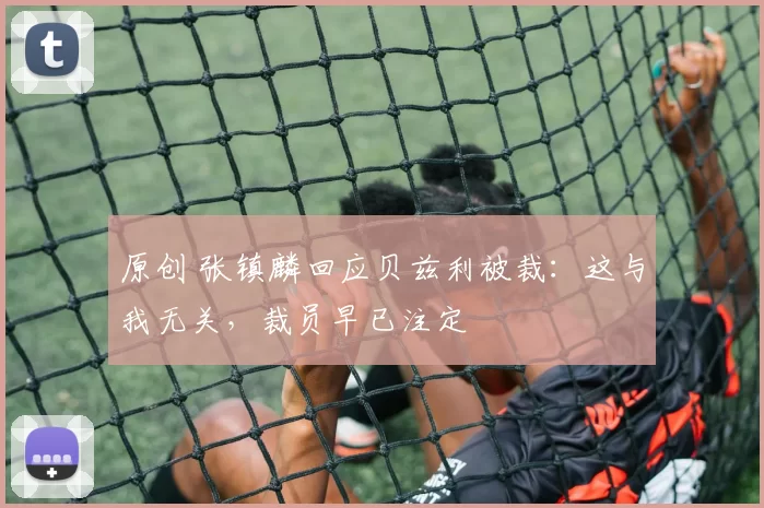 原创 张镇麟回应贝兹利被裁：这与我无关，裁员早已注定