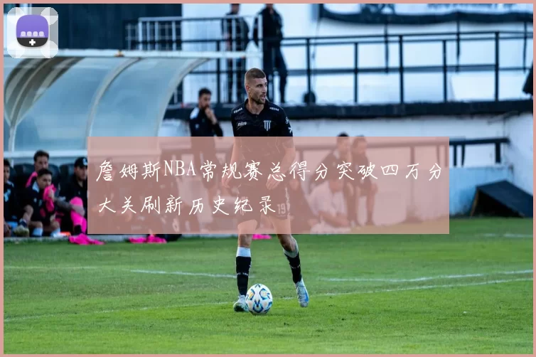 詹姆斯NBA常规赛总得分突破四万分大关刷新历史纪录