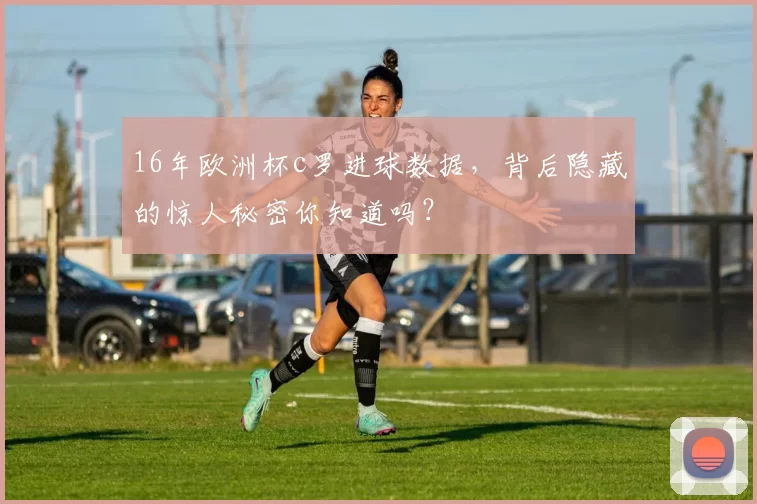 16年欧洲杯c罗进球数据,背后隐藏的惊人秘密你知道吗?
