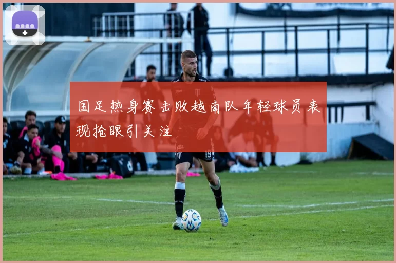 国足热身赛击败越南队年轻球员表现抢眼引关注