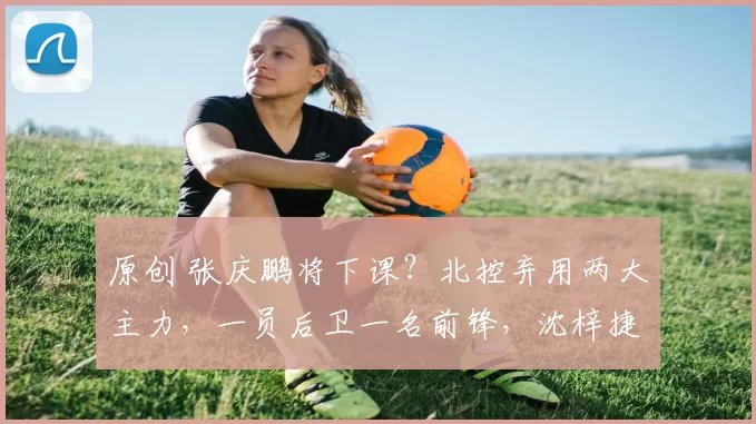 原创 张庆鹏将下课?北控弃用两大主力,一员后卫一名前锋,沈梓捷被质疑消极比赛