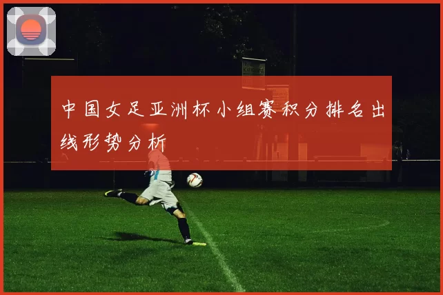 中国女足亚洲杯小组赛积分排名出线形势分析