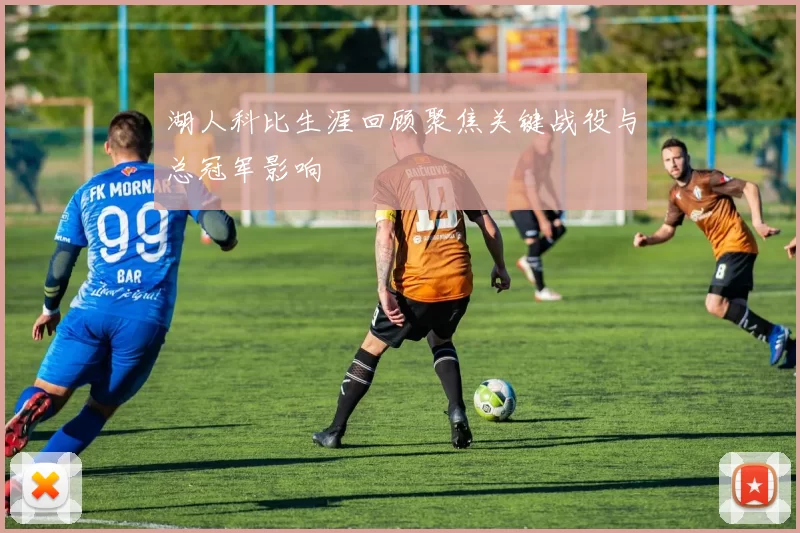 湖人科比生涯回顾聚焦关键战役与总冠军影响