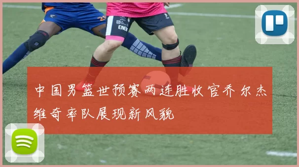 中国男篮世预赛两连胜收官乔尔杰维奇率队展现新风貌