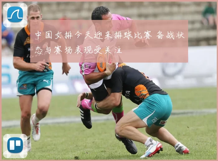 中国女排今天迎来排球比赛 备战状态与赛场表现受关注