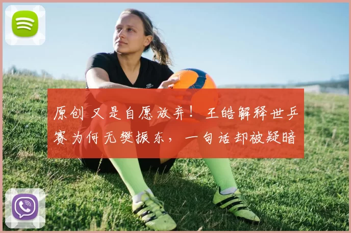 原创 又是自愿放弃!王皓解释世乒赛为何无樊振东,一句话却被疑暗讽,伦敦世乒赛名单引争议